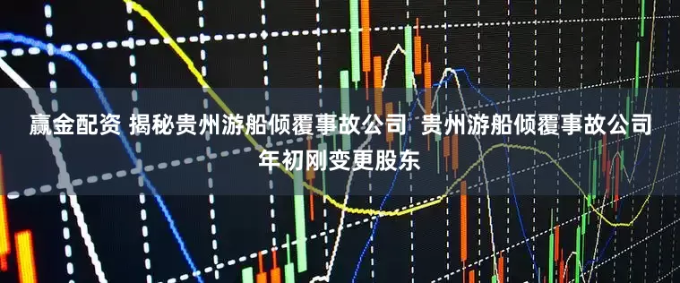 赢金配资 揭秘贵州游船倾覆事故公司  贵州游船倾覆事故公司年初刚变更股东