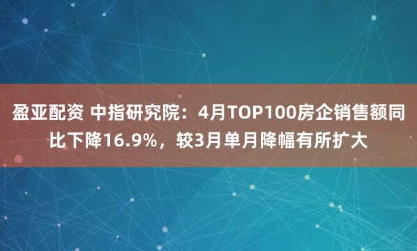 盈亚配资 中指研究院：4月TOP100房企销售额同比下降16.9%，较3月单月降幅有所扩大