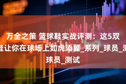 万全之策 篮球鞋实战评测：这5双球鞋让你在球场上如虎添翼_系列_球员_测试