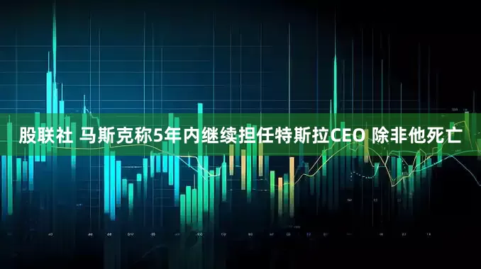 股联社 马斯克称5年内继续担任特斯拉CEO 除非他死亡