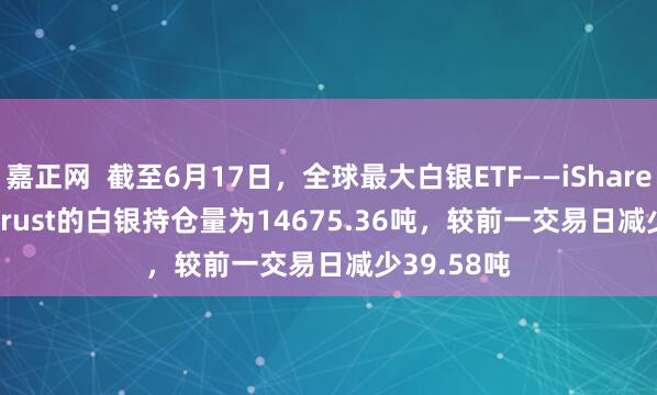 嘉正网  截至6月17日，全球最大白银ETF——iShares Silver Trust的白银持仓量为14675.36吨，较前一交易日减少39.58吨