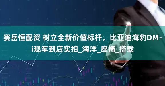 赛岳恒配资 树立全新价值标杆，比亚迪海豹DM-i现车到店实拍_海洋_座椅_搭载