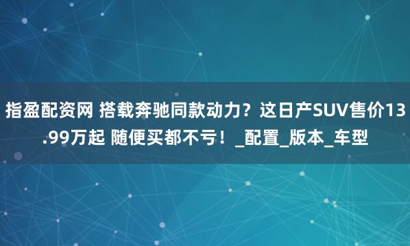 指盈配资网 搭载奔驰同款动力？这日产SUV售价13.99万起 随便买都不亏！_配置_版本_车型