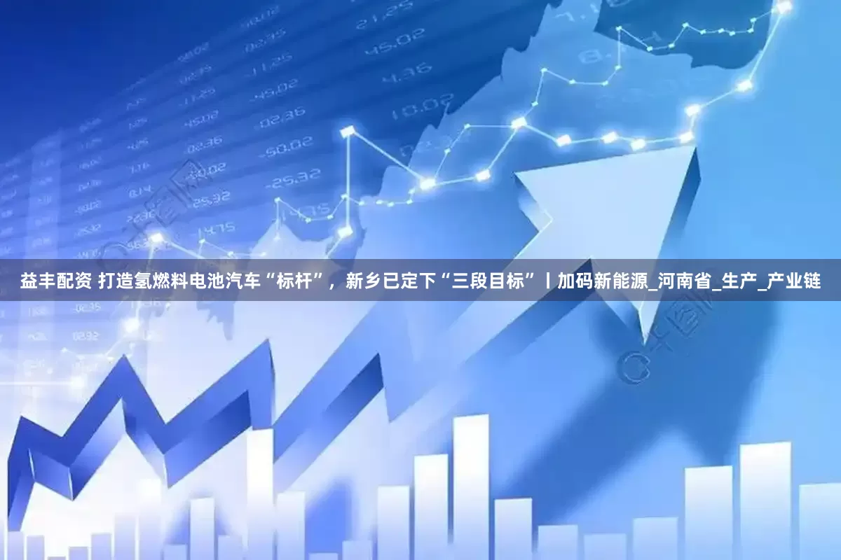 益丰配资 打造氢燃料电池汽车“标杆”，新乡已定下“三段目标”丨加码新能源_河南省_生产_产业链