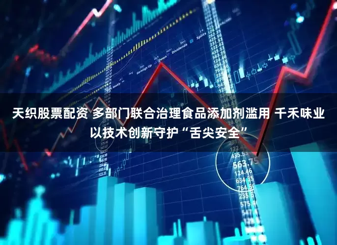 天织股票配资 多部门联合治理食品添加剂滥用 千禾味业以技术创新守护“舌尖安全”