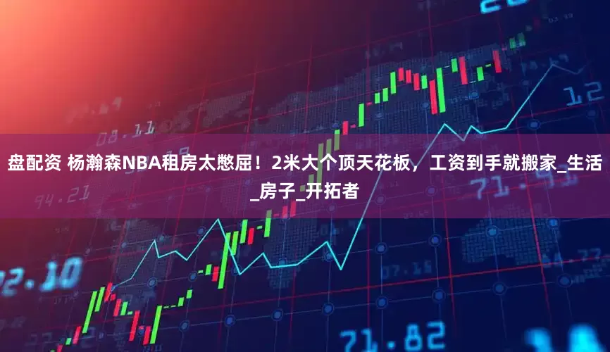 盘配资 杨瀚森NBA租房太憋屈！2米大个顶天花板，工资到手就搬家_生活_房子_开拓者
