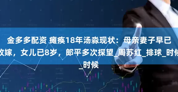 金多多配资 瘫痪18年汤淼现状：母亲妻子早已改嫁，女儿已8岁，郎平多次探望_周苏红_排球_时候