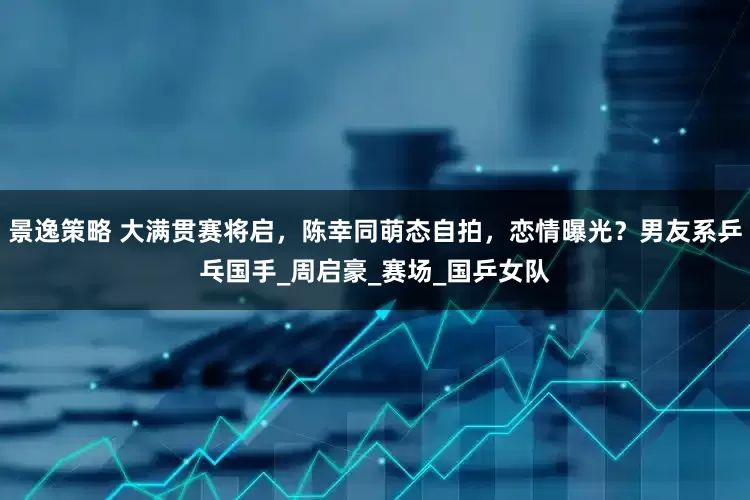 景逸策略 大满贯赛将启，陈幸同萌态自拍，恋情曝光？男友系乒乓国手_周启豪_赛场_国乒女队