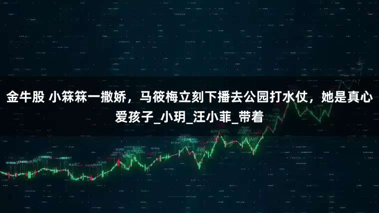 金牛股 小箖箖一撒娇，马筱梅立刻下播去公园打水仗，她是真心爱孩子_小玥_汪小菲_带着