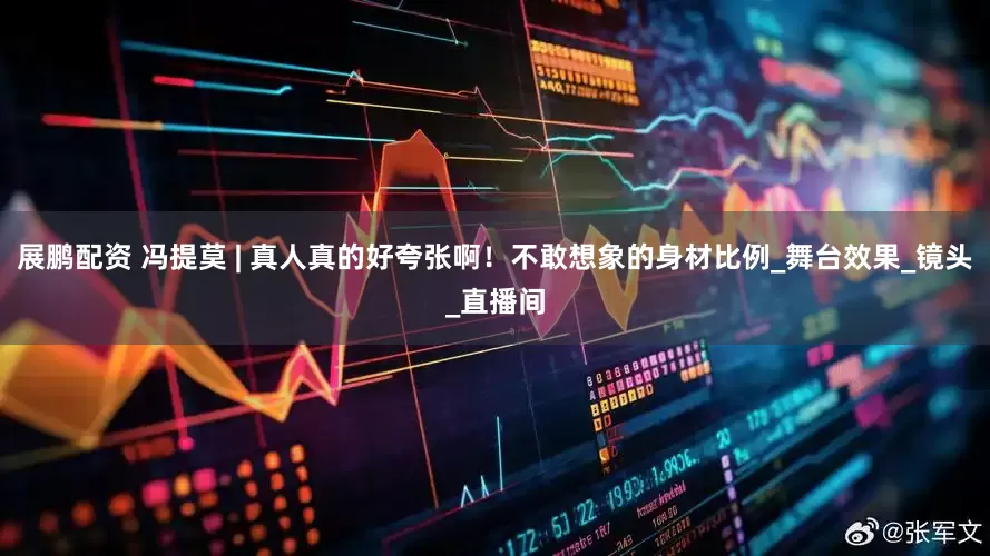 展鹏配资 冯提莫 | 真人真的好夸张啊！不敢想象的身材比例_舞台效果_镜头_直播间