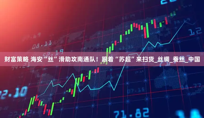 财富策略 海安“丝”滑助攻南通队！跟着“苏超”来扫货_丝绸_蚕丝_中国