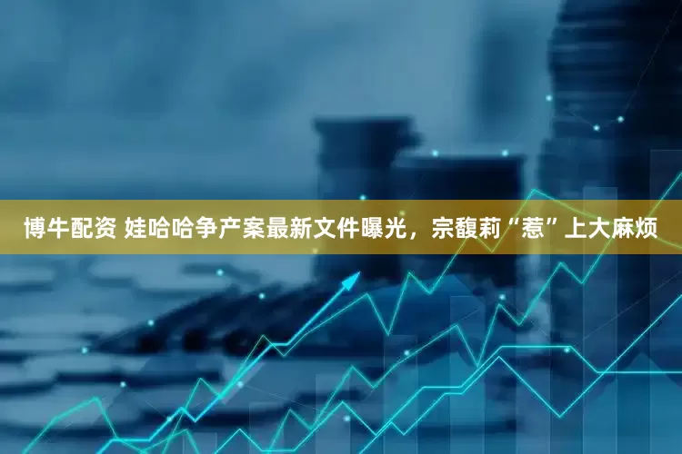 博牛配资 娃哈哈争产案最新文件曝光，宗馥莉“惹”上大麻烦