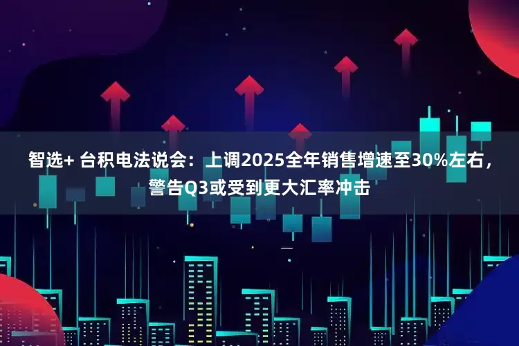 智选+ 台积电法说会：上调2025全年销售增速至30%左右，警告Q3或受到更大汇率冲击