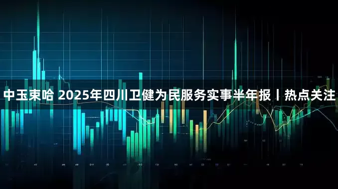 中玉束哈 2025年四川卫健为民服务实事半年报丨热点关注