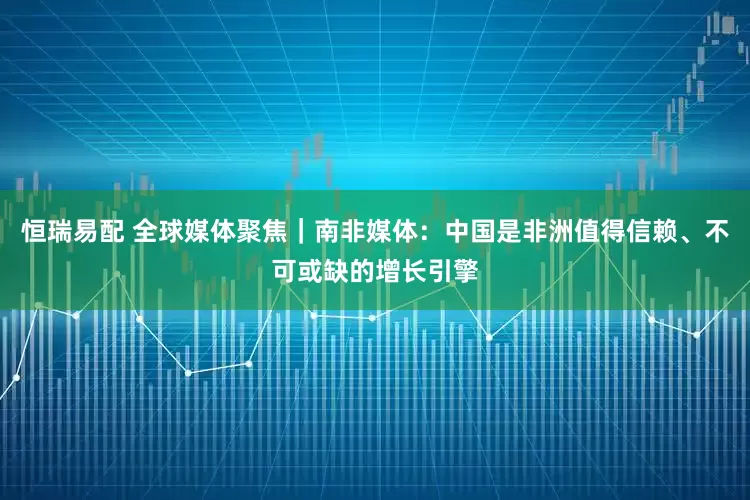 恒瑞易配 全球媒体聚焦｜南非媒体：中国是非洲值得信赖、不可或缺的增长引擎