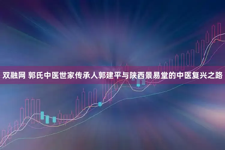 双融网 郭氏中医世家传承人郭建平与陕西景易堂的中医复兴之路