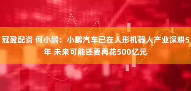 冠盈配资 何小鹏：小鹏汽车已在人形机器人产业深耕5年 未来可能还要再花500亿元