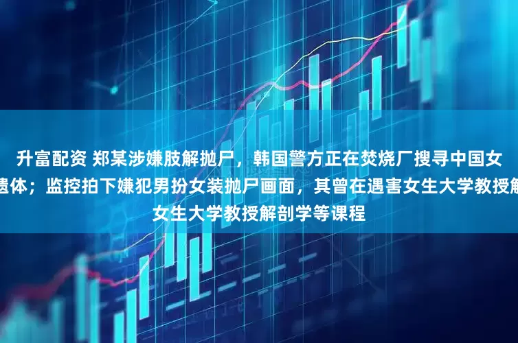 升富配资 郑某涉嫌肢解抛尸，韩国警方正在焚烧厂搜寻中国女留学生部分遗体；监控拍下嫌犯男扮女装抛尸画面，其曾在遇害女生大学教授解剖学等课程